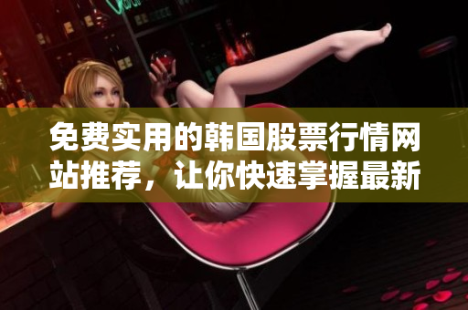 免费实用的韩国股票行情网站推荐，让你快速掌握最新的软件相关信息