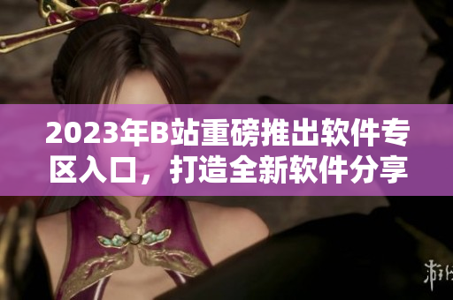 2023年B站重磅推出软件专区入口，打造全新软件分享平台