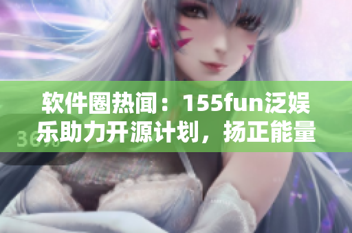 软件圈热闻：155fun泛娱乐助力开源计划，扬正能量