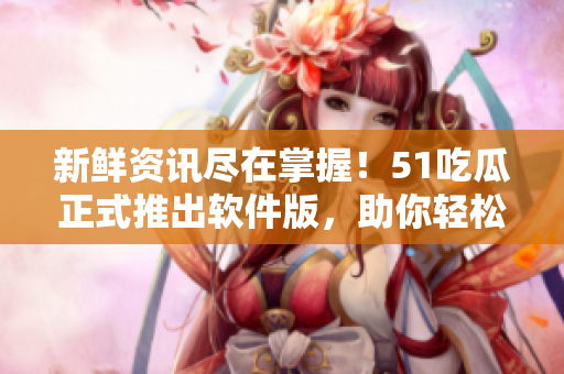 新鲜资讯尽在掌握！51吃瓜正式推出软件版，助你轻松掌握软件圈最新动态