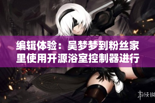 编辑体验：吴梦梦到粉丝家里使用开源浴室控制器进行智能化洗澡