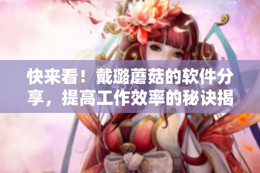 快来看！戴璐蘑菇的软件分享，提高工作效率的秘诀揭晓！