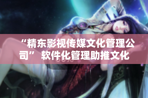 “精东影视传媒文化管理公司” 软件化管理助推文化企业创新发展