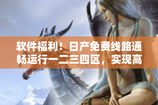 软件福利！日产免费线路通畅运行一二三四区，实现高效安全下载