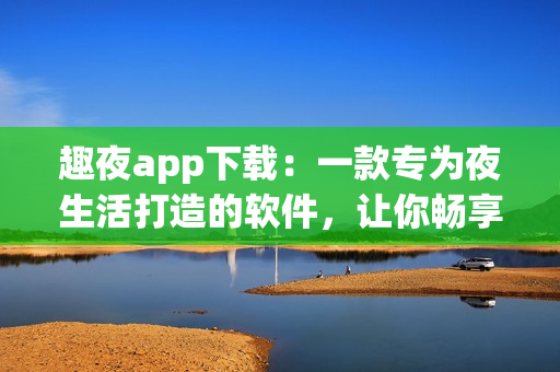 趣夜app下载：一款专为夜生活打造的软件，让你畅享夜晚的乐趣！