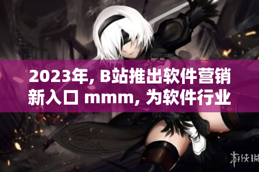 2023年, B站推出软件营销新入口 mmm, 为软件行业开启新征程！