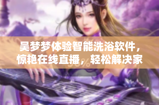 吴梦梦体验智能洗浴软件，惊艳在线直播，轻松解决家庭洗浴难题！
