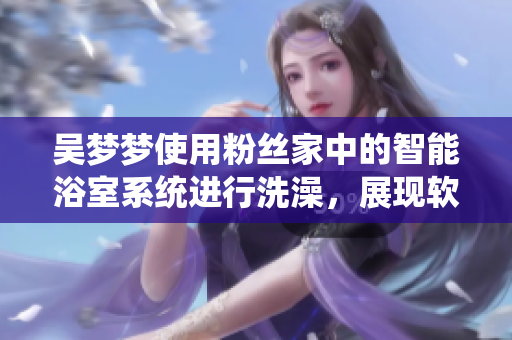 吴梦梦使用粉丝家中的智能浴室系统进行洗澡，展现软件科技美好应用场景