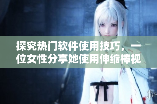 探究热门软件使用技巧，一位女性分享她使用伸缩棒视频的实战经验