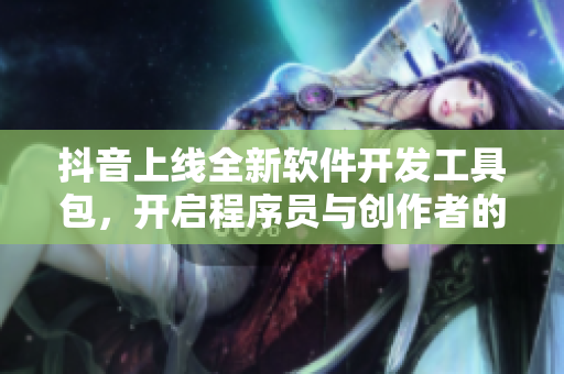抖音上线全新软件开发工具包，开启程序员与创作者的合作新篇章！
