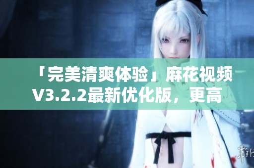 「完美清爽体验」麻花视频V3.2.2最新优化版，更高效稳定的视频播放软件