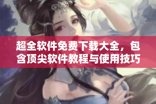 超全软件免费下载大全，包含顶尖软件教程与使用技巧！