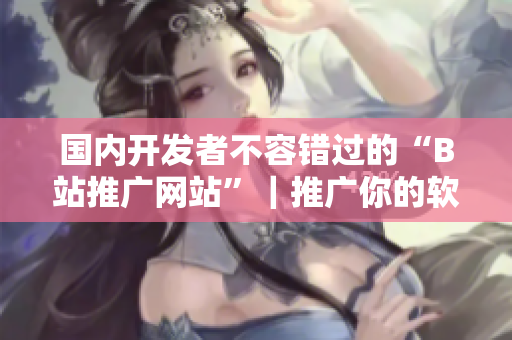 国内开发者不容错过的“B站推广网站”｜推广你的软件从此不再难！