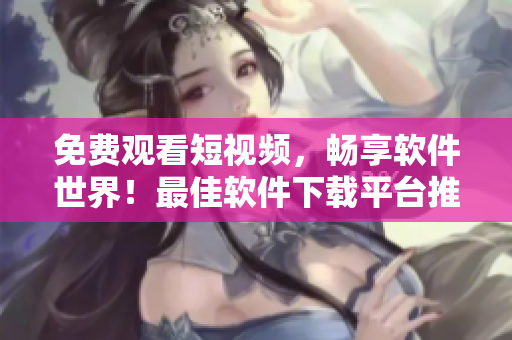 免费观看短视频，畅享软件世界！最佳软件下载平台推荐