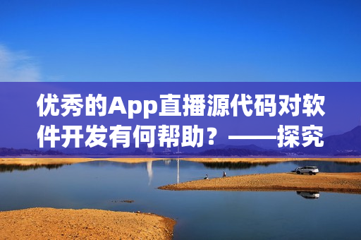 优秀的App直播源代码对软件开发有何帮助？——探究其实际应用价值