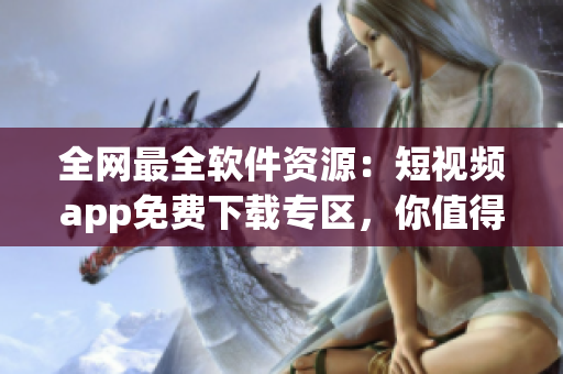全网最全软件资源：短视频app免费下载专区，你值得拥有！