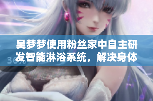 吴梦梦使用粉丝家中自主研发智能淋浴系统，解决身体保健与隐私问题