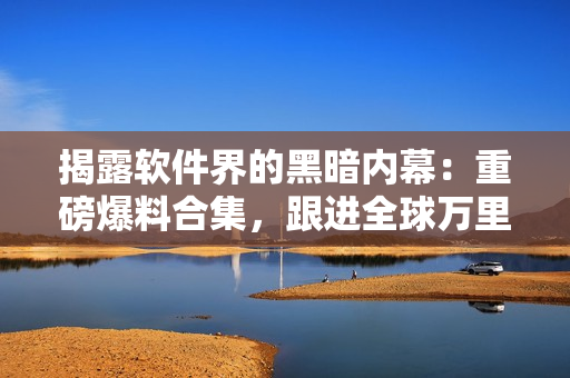 揭露软件界的黑暗内幕：重磅爆料合集，跟进全球万里长征 