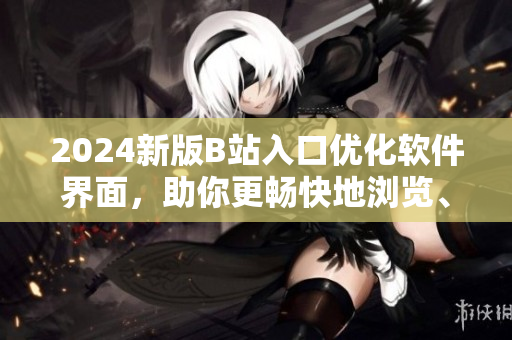 2024新版B站入口优化软件界面，助你更畅快地浏览、分享、创作！