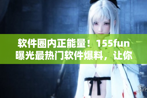 软件圈内正能量！155fun曝光最热门软件爆料，让你吃瓜不止停留于表面