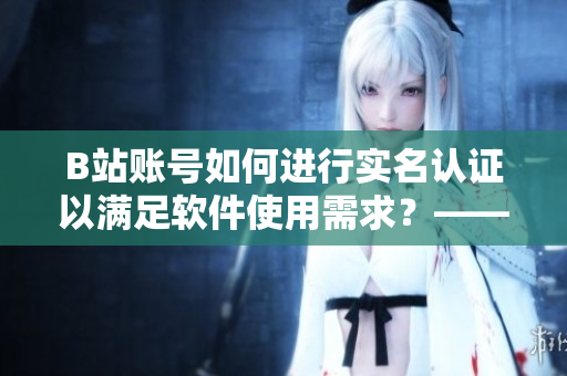 B站账号如何进行实名认证以满足软件使用需求？——小编分享实用教程！
