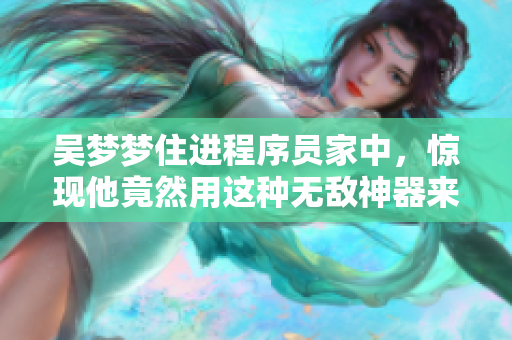 吴梦梦住进程序员家中，惊现他竟然用这种无敌神器来洗澡！