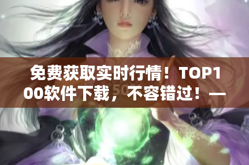 免费获取实时行情！TOP100软件下载，不容错过！——软件行情解析