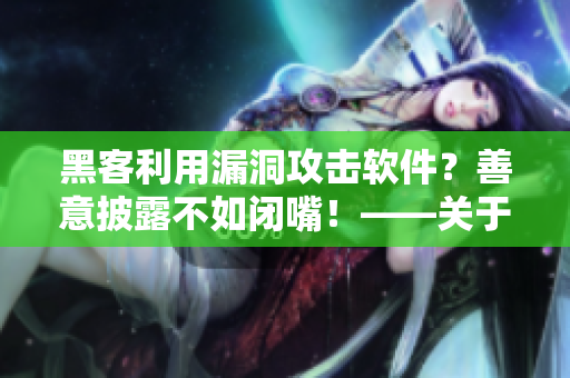 黑客利用漏洞攻击软件?善意披露不如闭嘴!——关于软件安全的讨论 黑客利用漏洞攻击软件?善意披露不如闭嘴!——关于软件安全的讨论
