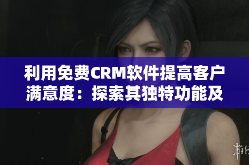 利用免费CRM软件提高客户满意度：探索其独特功能及应用方法