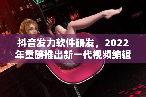 抖音发力软件研发，2022年重磅推出新一代视频编辑软件