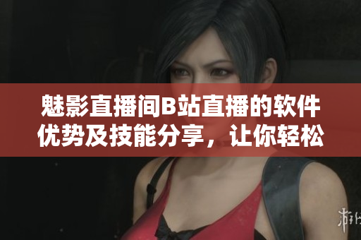 魅影直播间B站直播的软件优势及技能分享，让你轻松进阶直播达人！
