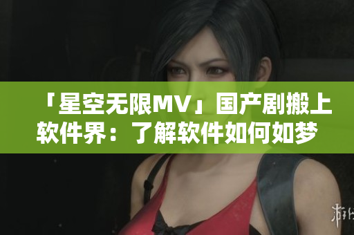 「星空无限MV」国产剧搬上软件界：了解软件如何如梦似幻拍出视觉大片！
