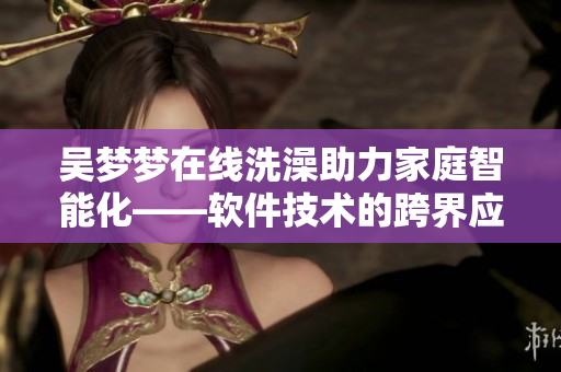 吴梦梦在线洗澡助力家庭智能化——软件技术的跨界应用