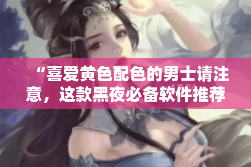 “喜爱黄色配色的男士请注意，这款黑夜必备软件推荐！”
