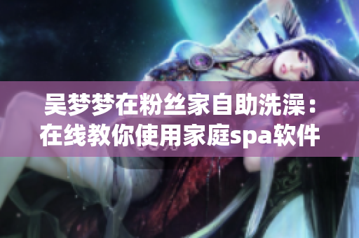 吴梦梦在粉丝家自助洗澡：在线教你使用家庭spa软件！