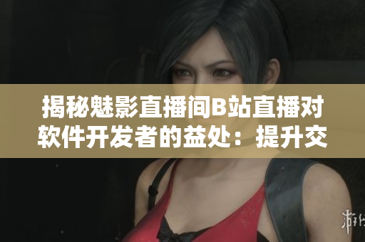 揭秘魅影直播间B站直播对软件开发者的益处：提升交流效率，加深用户体验