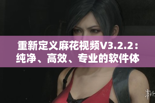 重新定义麻花视频V3.2.2：纯净、高效、专业的软件体验