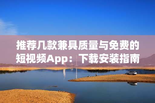 推荐几款兼具质量与免费的短视频App：下载安装指南