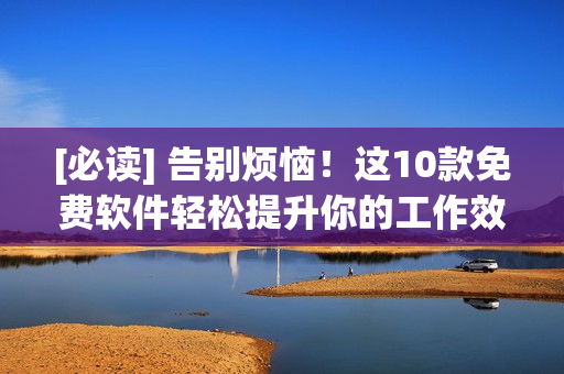 [必读] 告别烦恼！这10款免费软件轻松提升你的工作效率