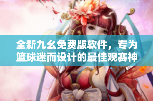 全新九幺免费版软件，专为篮球迷而设计的最佳观赛神器