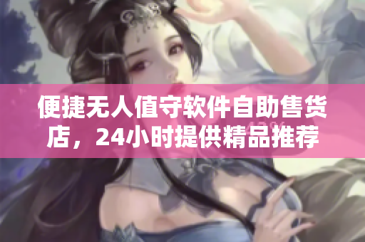便捷无人值守软件自助售货店，24小时提供精品推荐购物体验