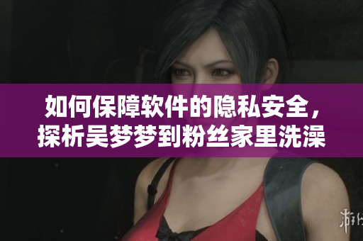 如何保障软件的隐私安全，探析吴梦梦到粉丝家里洗澡事件的信息泄露问题