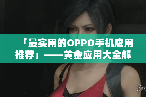 「最实用的OPPO手机应用推荐」——黄金应用大全解锁您的手机生活体验