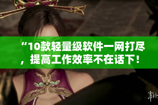 “10款轻量级软件一网打尽，提高工作效率不在话下！”