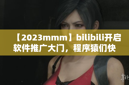 【2023mmm】bilibili开启软件推广大门，程序猿们快来看！