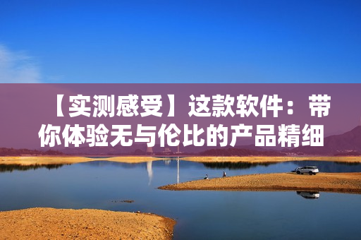 【实测感受】这款软件：带你体验无与伦比的产品精细化制作流程！