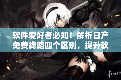 软件爱好者必知！解析日产免费线路四个区别，提升软件运作效率！