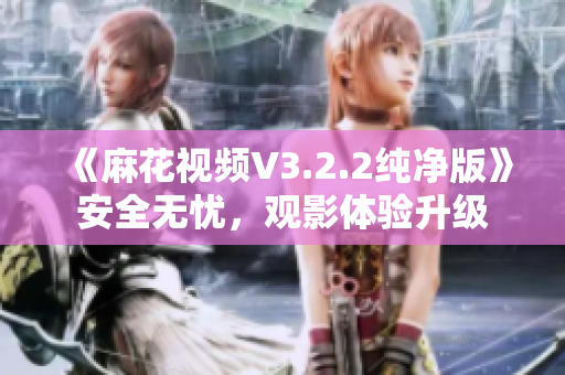 《麻花视频V3.2.2纯净版》安全无忧，观影体验升级