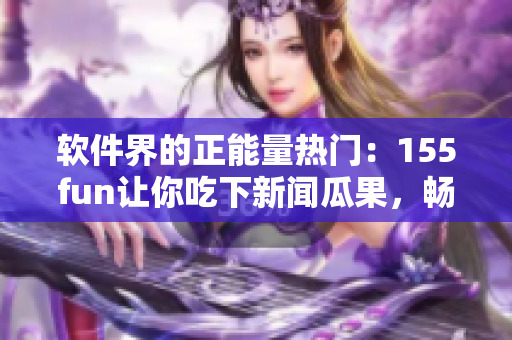 软件界的正能量热门：155fun让你吃下新闻瓜果，畅玩科技世界