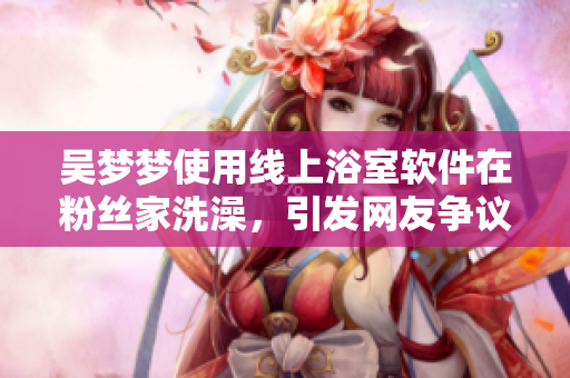 吴梦梦使用线上浴室软件在粉丝家洗澡，引发网友争议